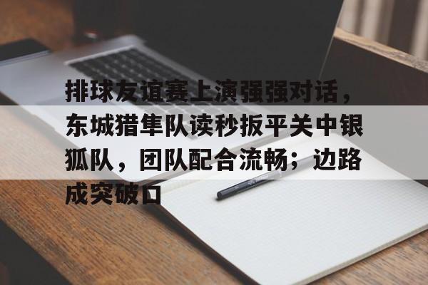 爱游戏体育在线 -包含排球友谊赛上演强强对话，东城猎隼队读秒扳平关中银狐队，团队配合流畅；边路成突破口的词条